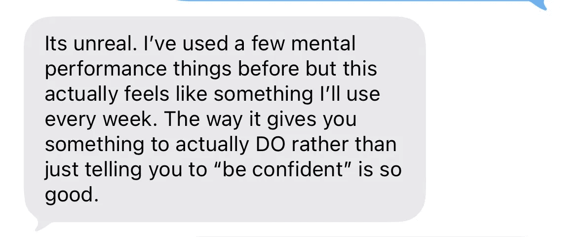 Text message: Its unreal. I've used a few mental performance things before but this actually feels like something I'll use every week. The way it gives you something to actually do rather than just telling you to be confident is so good.