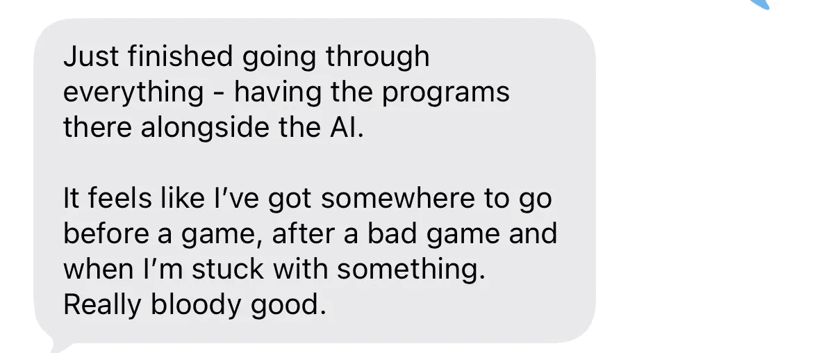 Text message: Just finished going through everything. Having the programs there alongside the AI, it feels like I've got somewhere to go before a game, after a bad game and when I'm stuck.