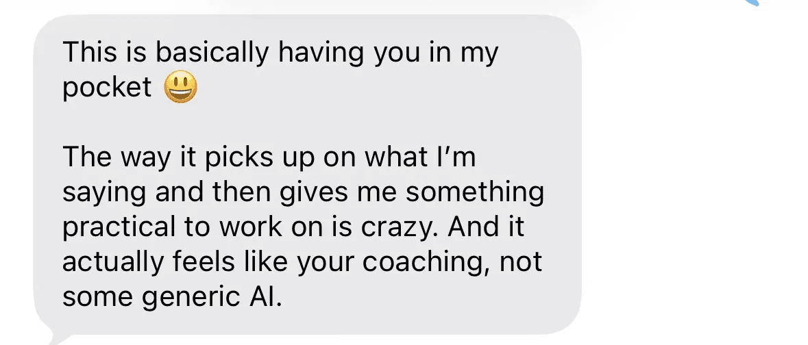 Text message: This is basically having you in my pocket. The way it picks up on what I'm saying and gives me something practical to work on is crazy. It actually feels like your coaching, not some generic AI.