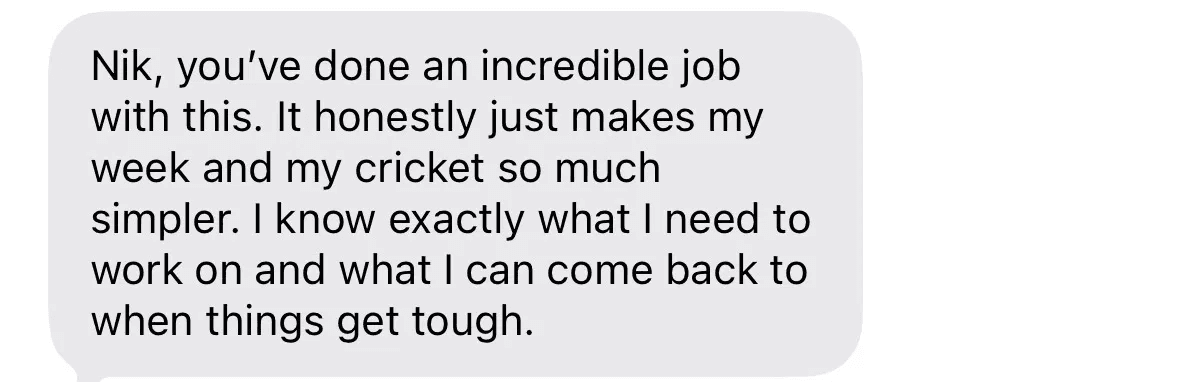 Text message: Nik, you've done an incredible job with this. It honestly just makes my week and my cricket so much simpler. I know exactly what I need to work on and what I can come back to when things get tough.