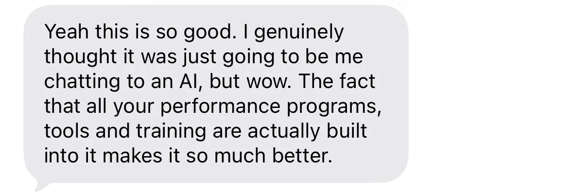 Text message: Yeah this is so good. I genuinely thought it was just going to be me chatting to an AI, but wow. The fact that all your performance programs, tools and training are actually built into it makes it so much better.